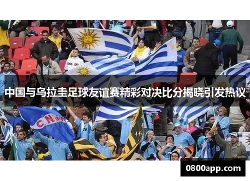 中国与乌拉圭足球友谊赛精彩对决比分揭晓引发热议