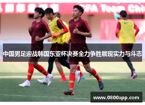 中国男足迎战韩国东亚杯决赛全力争胜展现实力与斗志